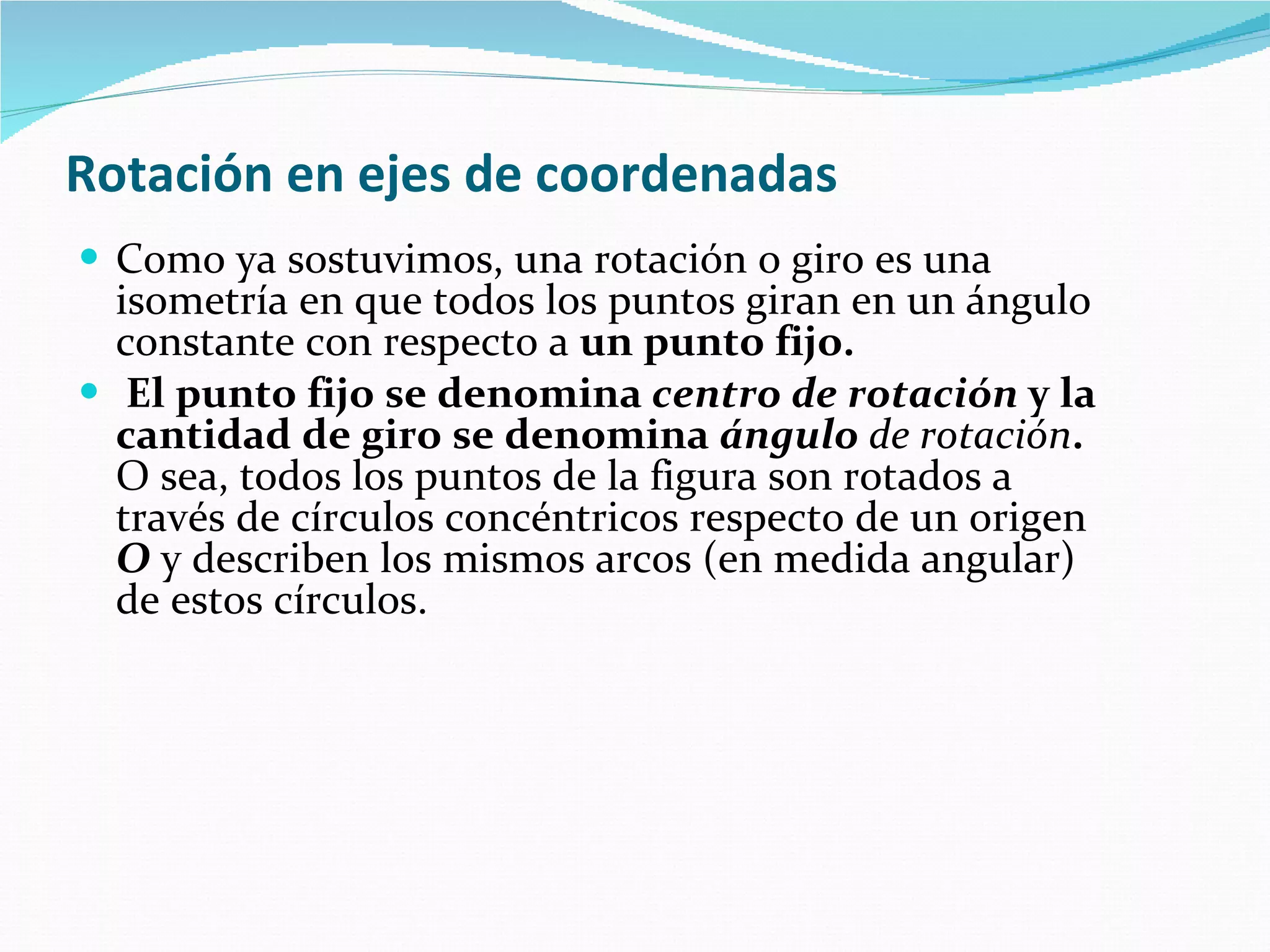 Rotación en ejes de coordenadas   Como ya sostuvimos, una rotación o giro es una isometría en que todos los puntos giran en un ángulo constante con respecto a  un punto fijo. El punto fijo se denomina  centro de rotación  y la cantidad de giro se denomina  ángulo  de rotación .  O sea, todos los puntos de la figura son rotados a través de círculos concéntricos respecto de un origen  O  y describen los mismos arcos (en medida angular) de estos círculos. 