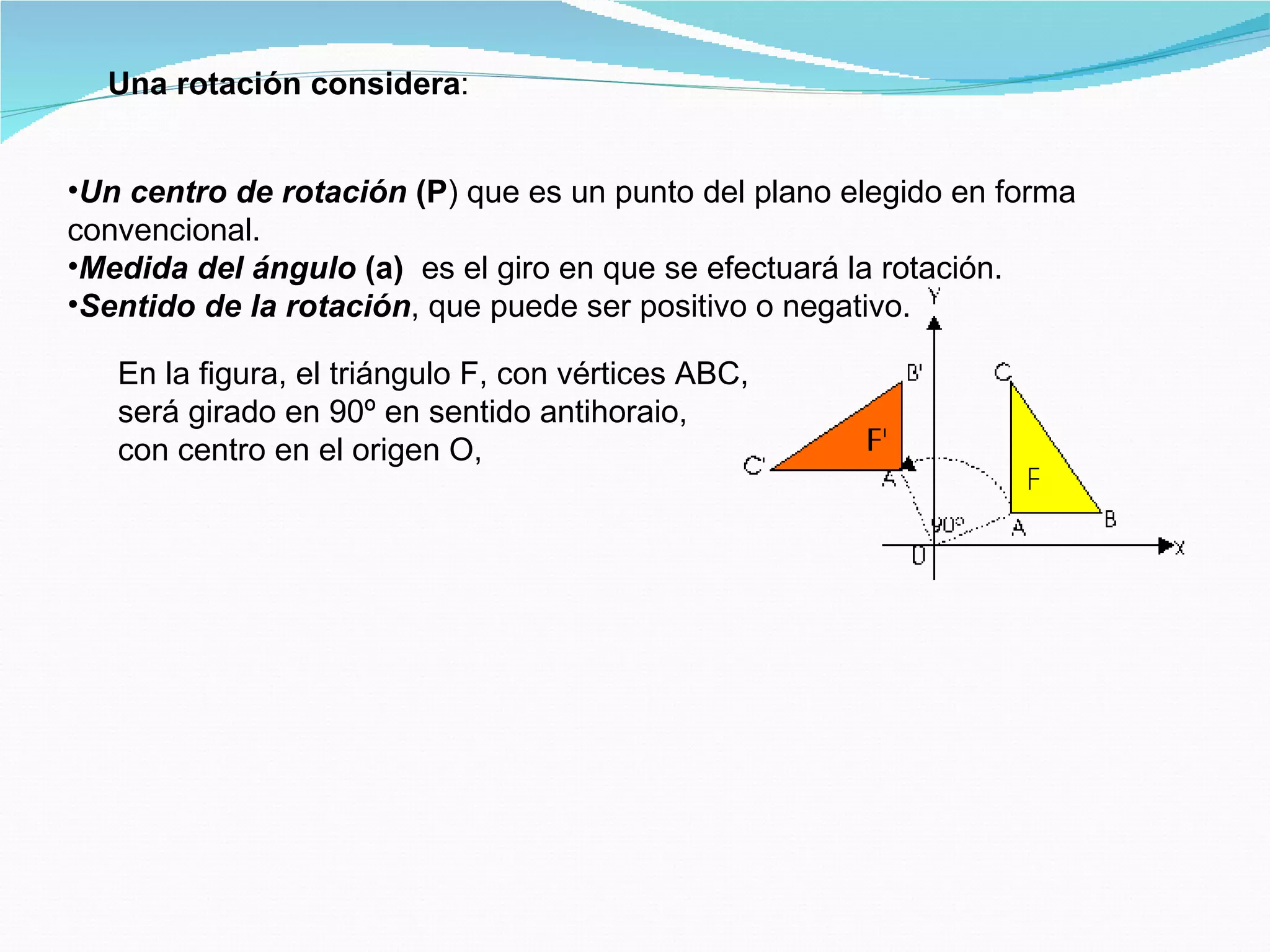 Una rotación considera : Un centro de rotación  (P ) que es un punto del plano elegido en forma convencional.  Medida del ángulo  (a)   es el giro en que se efectuará la rotación.  Sentido de la rotación , que puede ser positivo o negativo.  En la figura, el triángulo F, con vértices ABC,  será girado en 90º en sentido antihoraio, con centro en el origen O, 