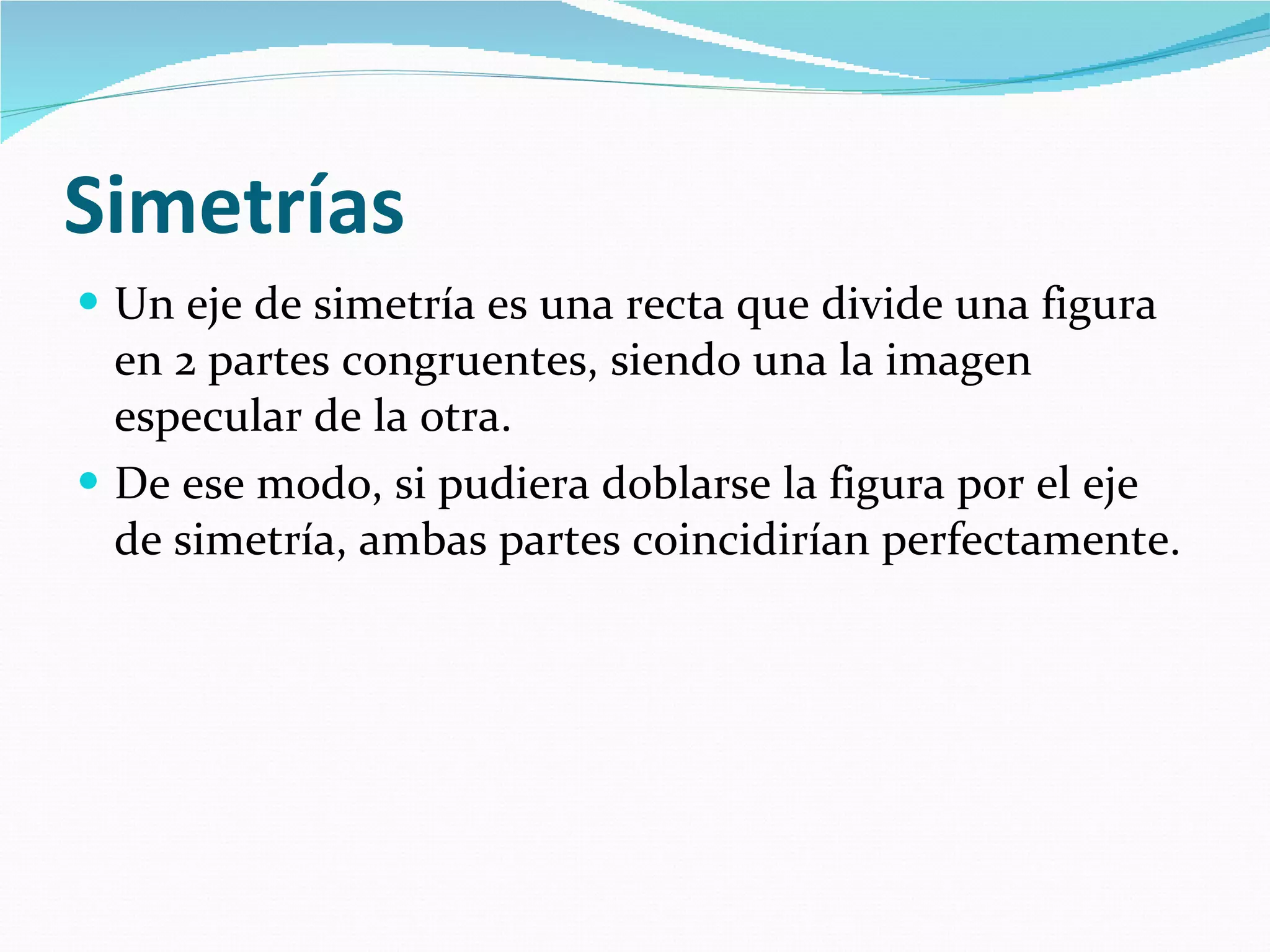 Simetrías   Un eje de simetría es una recta que divide una figura en 2 partes congruentes, siendo una la imagen especular de la otra.  De ese modo, si pudiera doblarse la figura por el eje de simetría, ambas partes coincidirían perfectamente.   