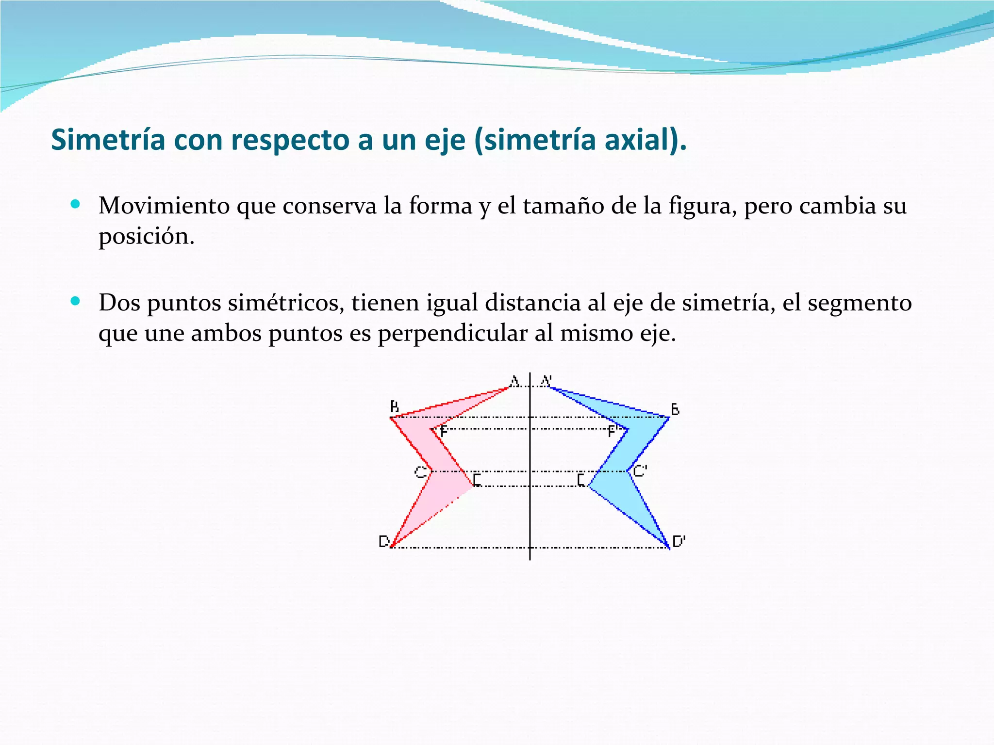 Simetría con respecto a un eje (simetría axial).   Movimiento que conserva la forma y el tamaño de la figura, pero cambia su posición. Dos puntos simétricos, tienen igual distancia al eje de simetría, el segmento que une ambos puntos es perpendicular al mismo eje.   