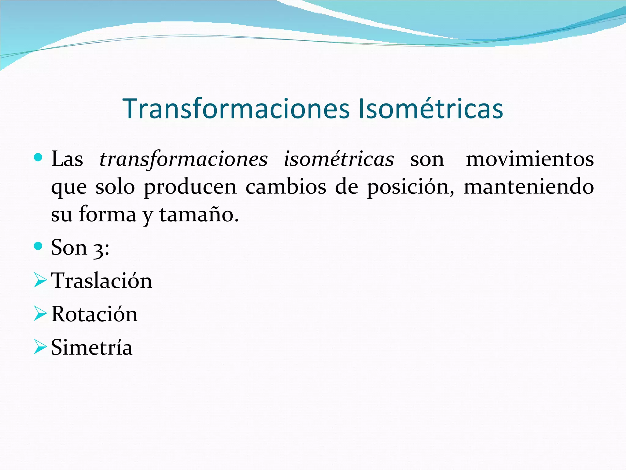 Transformaciones Isométricas Las  transformaciones isométricas  son  movimientos que solo producen cambios de posición, manteniendo su forma y tamaño. Son 3: Traslación Rotación Simetría 