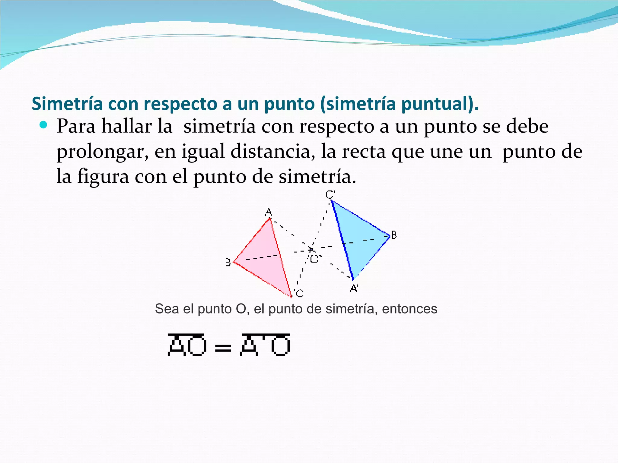 Simetría con respecto a un punto (simetría puntual).   Para hallar la  simetría con respecto a un punto se debe prolongar, en igual distancia, la recta que une un  punto de la figura con el punto de simetría.   Sea el punto O, el punto de simetría, entonces  