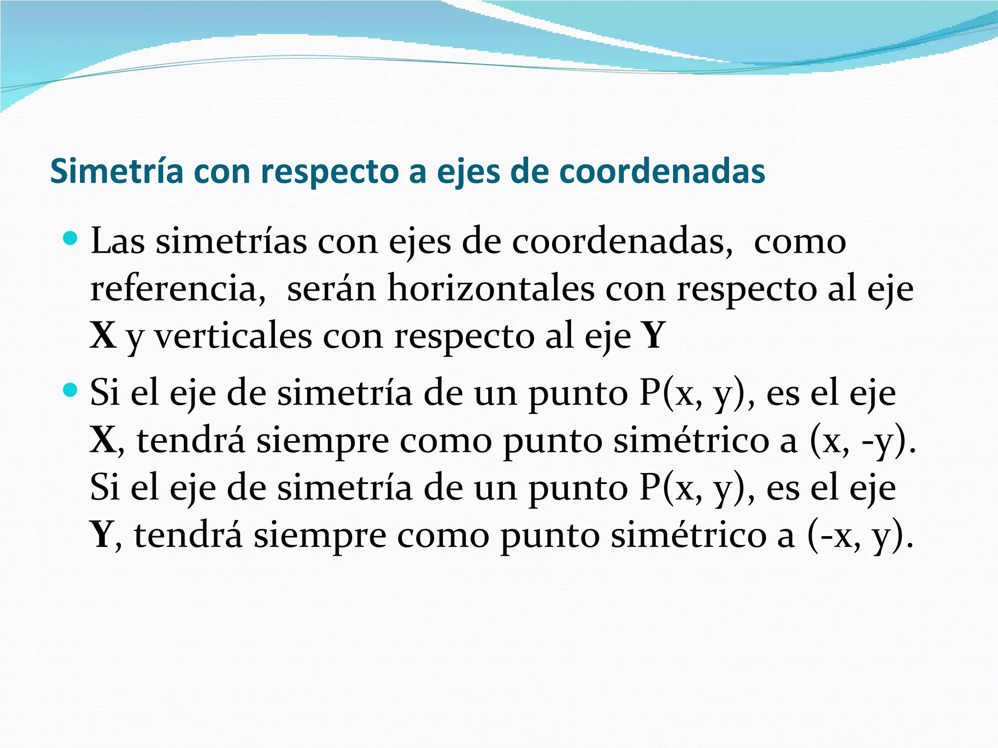 Simetría con respecto a ejes de coordenadas   Las simetrías con ejes de coordenadas,  como referencia,  serán horizontales con respecto al eje  X  y verticales con respecto al eje  Y Si el eje de simetría de un punto P(x, y), es el eje  X , tendrá siempre como punto simétrico a (x, -y). Si el eje de simetría de un punto P(x, y), es el eje  Y , tendrá siempre como punto simétrico a (-x, y). 