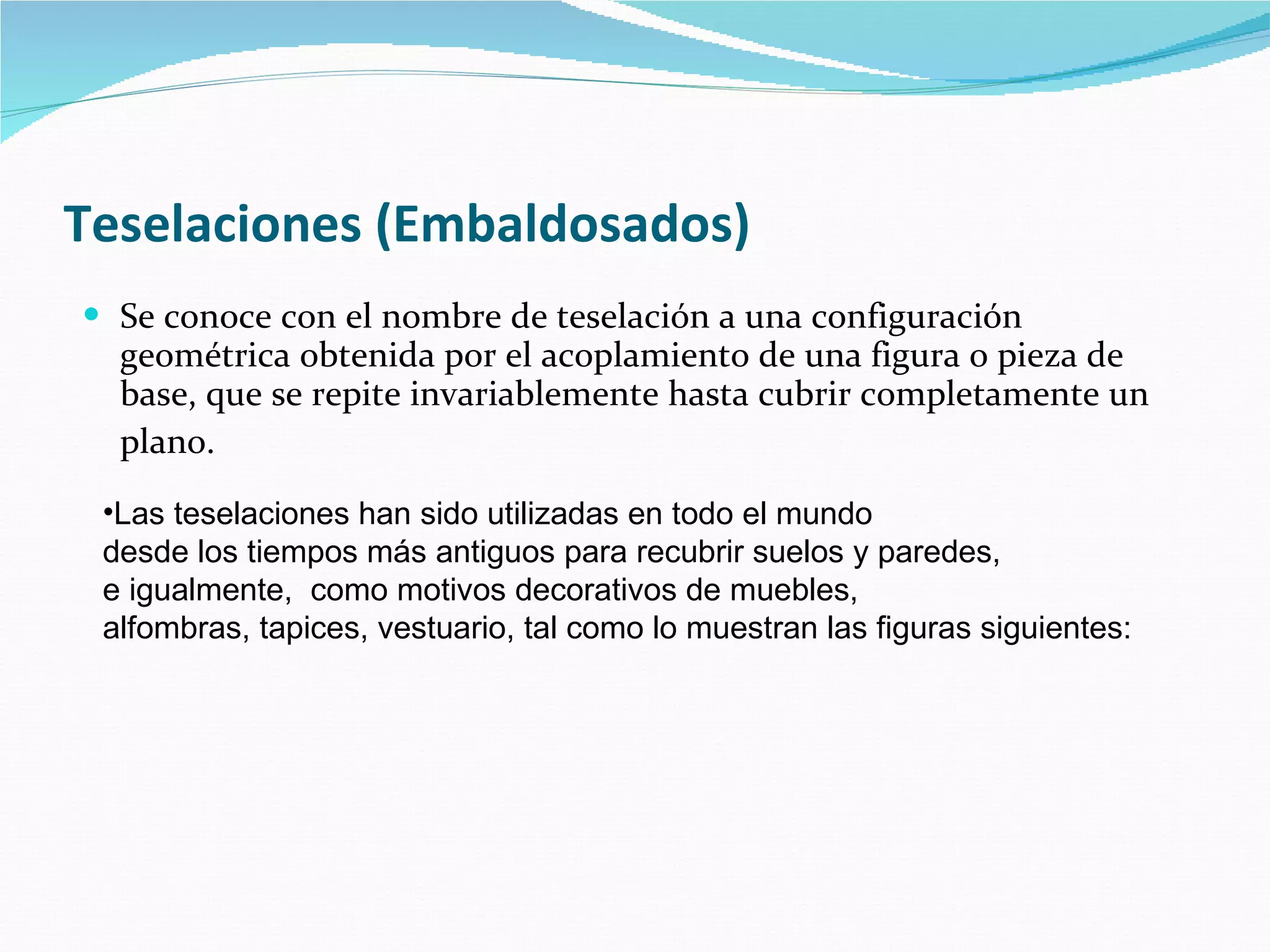 Teselaciones (Embaldosados)   Se conoce con el nombre de teselación a una configuración geométrica obtenida por el acoplamiento de una figura o pieza de base, que se repite invariablemente hasta cubrir completamente un plano.   Las teselaciones han sido utilizadas en todo el mundo  desde los tiempos más antiguos para recubrir suelos y paredes,  e igualmente,  como motivos decorativos de muebles,  alfombras, tapices, vestuario, tal como lo muestran las figuras siguientes:   