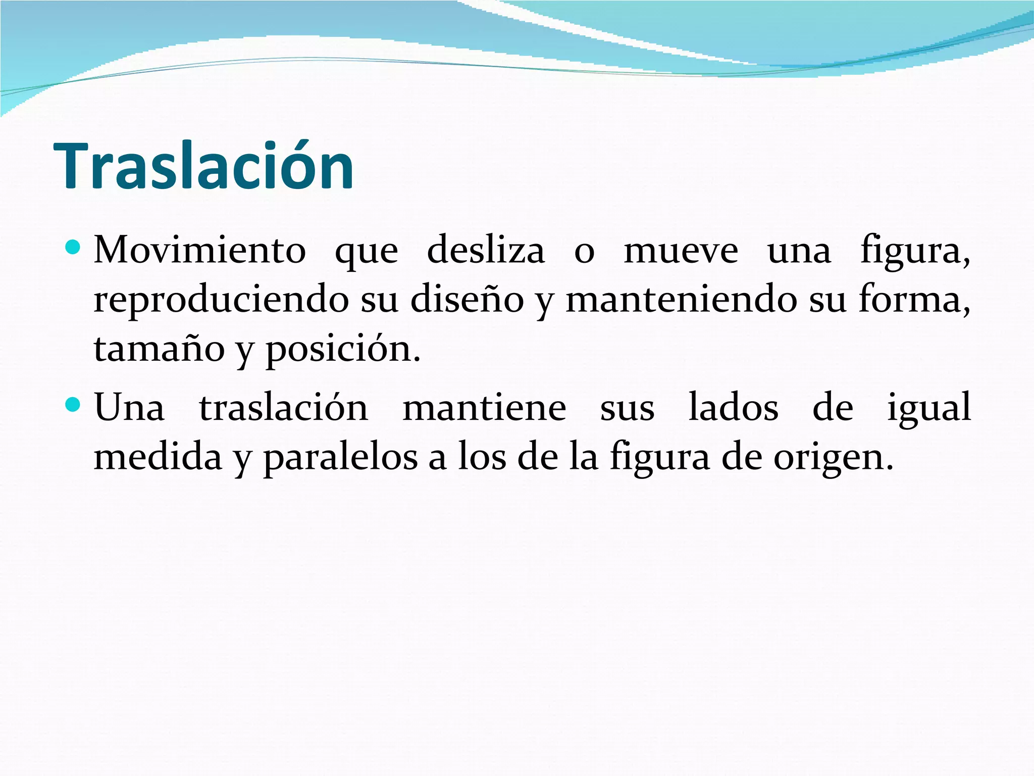 Traslación Movimiento que desliza o mueve una figura, reproduciendo su diseño y manteniendo su forma, tamaño y posición.  Una traslación mantiene sus lados de igual medida y paralelos a los de la figura de origen.   