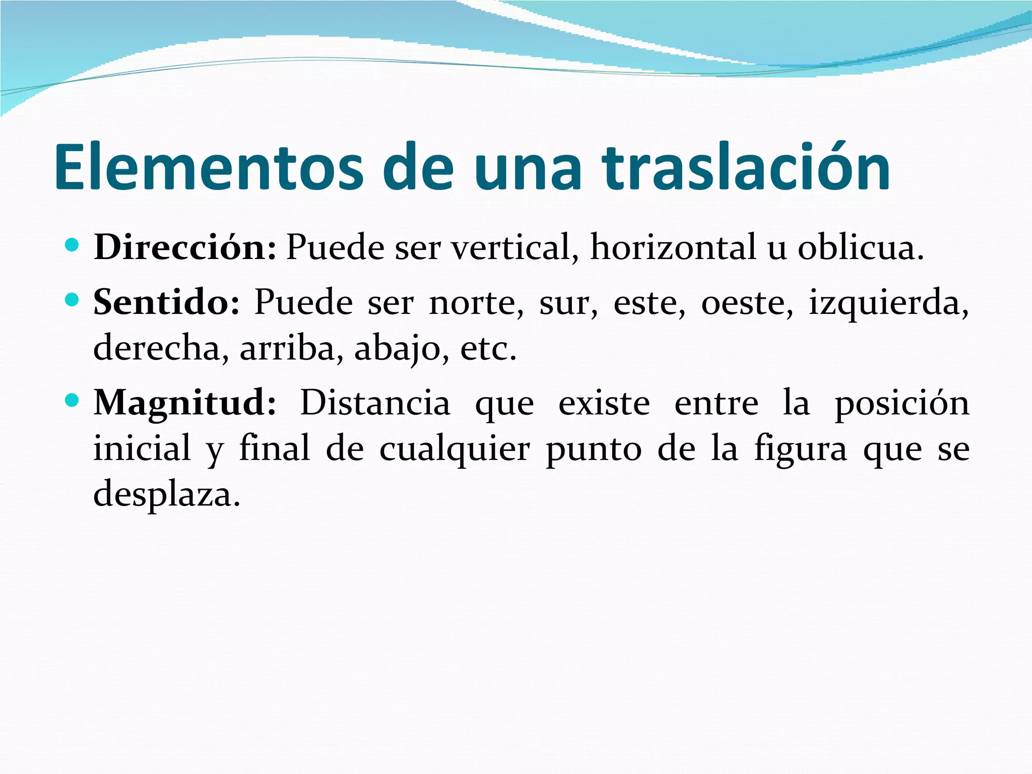 Elementos de una traslación   Dirección:  Puede ser vertical, horizontal u oblicua.  Sentido:  Puede ser norte, sur, este, oeste, izquierda, derecha, arriba, abajo, etc.  Magnitud:  Distancia que existe entre la posición inicial y final de cualquier punto de la figura que se desplaza.  