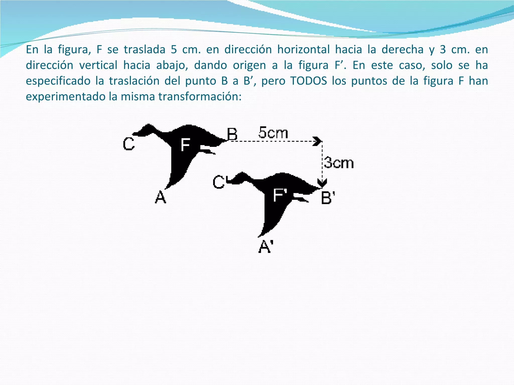 En la figura, F se traslada 5 cm. en dirección horizontal hacia la derecha y 3 cm. en dirección vertical hacia abajo, dando origen a la figura F’. En este caso, solo se ha especificado la traslación del punto B a B’, pero TODOS los puntos de la figura F han experimentado la misma transformación: 