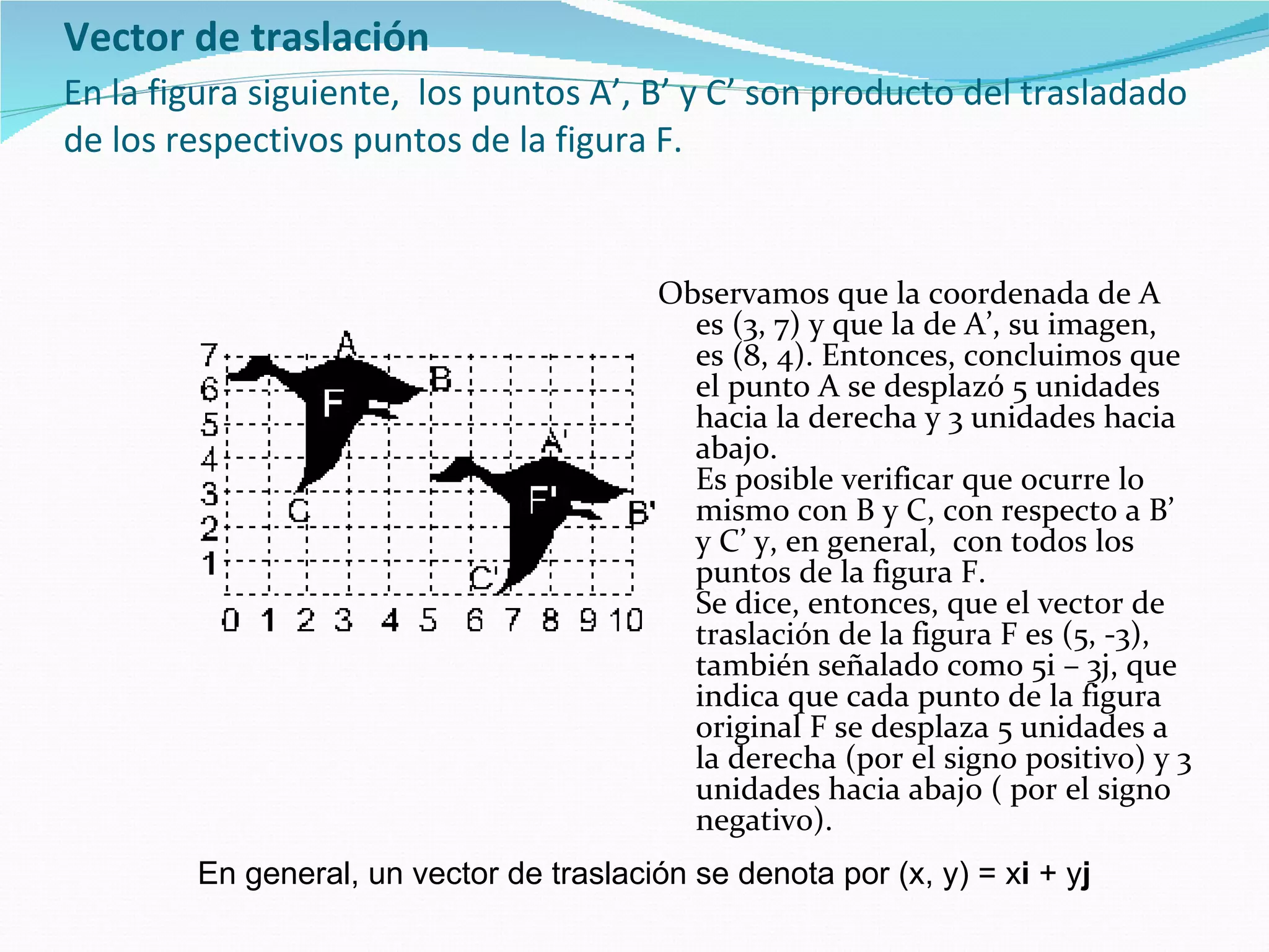 Vector de traslación   En la figura siguiente,  los puntos A’, B’ y C’ son producto del trasladado de los respectivos puntos de la figura F. Observamos que la coordenada de A es (3, 7) y que la de A’, su imagen, es (8, 4). Entonces, concluimos que el punto A se desplazó 5 unidades hacia la derecha y 3 unidades hacia abajo. Es posible verificar que ocurre lo mismo con B y C, con respecto a B’ y C’ y, en general,  con todos los puntos de la figura F. Se dice, entonces, que el vector de traslación de la figura F es (5, -3), también señalado como 5i – 3j, que indica que cada punto de la figura original F se desplaza 5 unidades a la derecha (por el signo positivo) y 3 unidades hacia abajo ( por el signo negativo).   En general, un vector de traslación se denota por (x, y) = x i  + y j   