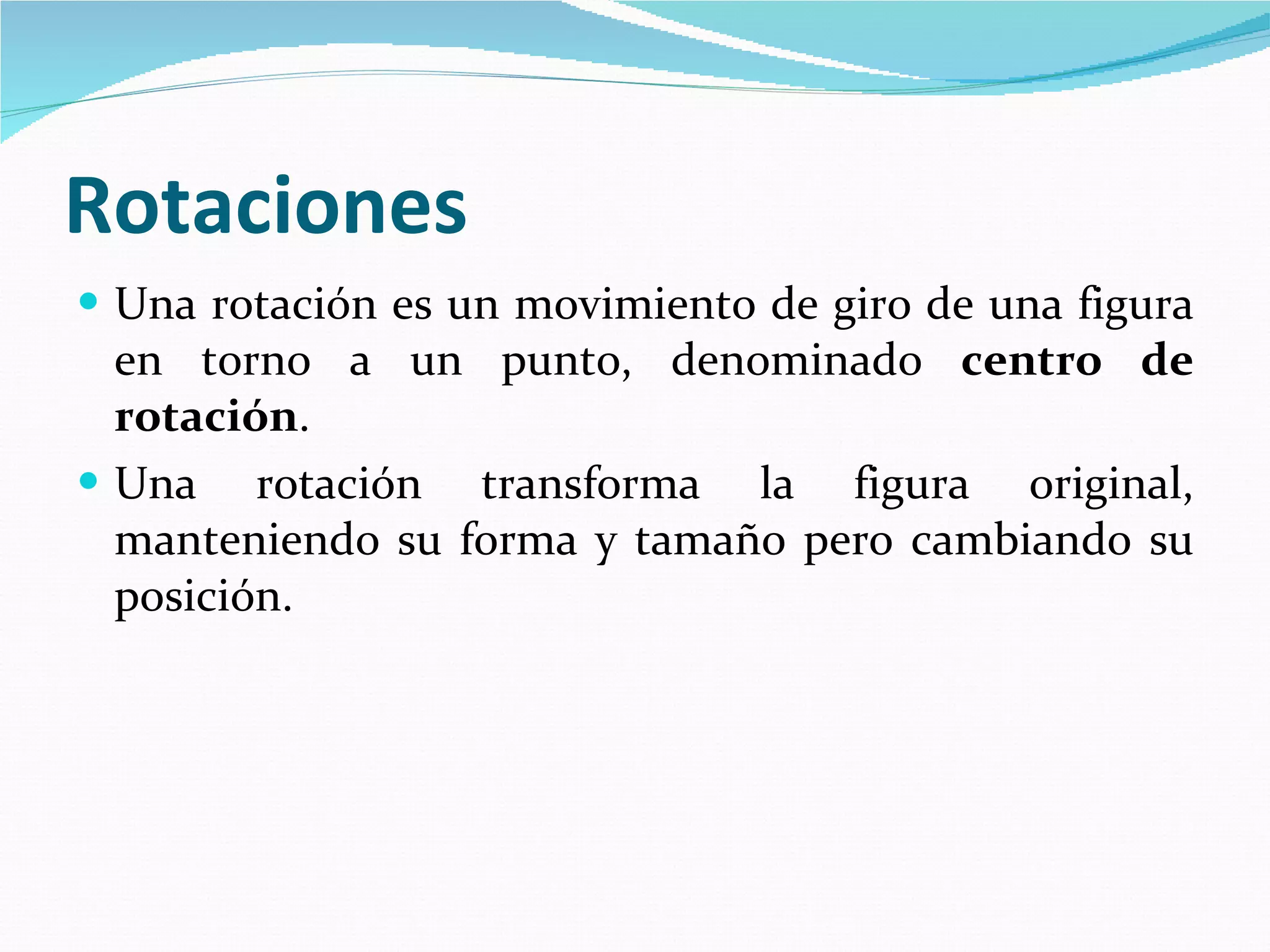 Rotaciones   Una rotación es un movimiento de giro de una figura en torno a un punto, denominado  centro de rotación .  Una rotación transforma la figura original, manteniendo su forma y tamaño pero cambiando su posición.   
