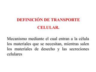 DEFINICIÓN DE TRANSPORTE
                 CELULAR.

Mecanismo mediante el cual entran a la célula
los materiales que se necesitan, mientras salen
los materiales de desecho y las secreciones
celulares
 