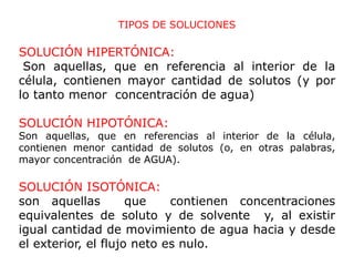 TIPOS DE SOLUCIONES

SOLUCIÓN HIPERTÓNICA:
 Son aquellas, que en referencia al interior de la
célula, contienen mayor cantidad de solutos (y por
lo tanto menor concentración de agua)

SOLUCIÓN HIPOTÓNICA:
Son aquellas, que en referencias al interior de la célula,
contienen menor cantidad de solutos (o, en otras palabras,
mayor concentración de AGUA).

SOLUCIÓN ISOTÓNICA:
son aquellas         que    contienen concentraciones
equivalentes de soluto y de solvente y, al existir
igual cantidad de movimiento de agua hacia y desde
el exterior, el flujo neto es nulo.
 