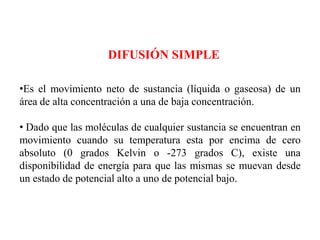 DIFUSIÓN SIMPLE

•Es el movimiento neto de sustancia (líquida o gaseosa) de un
área de alta concentración a una de baja concentración.

• Dado que las moléculas de cualquier sustancia se encuentran en
movimiento cuando su temperatura esta por encima de cero
absoluto (0 grados Kelvin o -273 grados C), existe una
disponibilidad de energía para que las mismas se muevan desde
un estado de potencial alto a uno de potencial bajo.
 