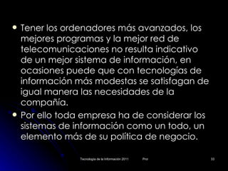 Tener los ordenadores más avanzados, los mejores programas y la mejor red de telecomunicaciones no resulta indicativo de un mejor sistema de información, en ocasiones puede que con tecnologías de información más modestas se satisfagan de igual manera las necesidades de la compañía.  Por ello toda empresa ha de considerar los sistemas de información como un todo, un elemento más de su política de negocio. 