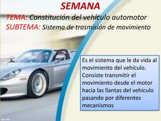 SEMANA
TEMA: Constitución del vehículo automotor
SUBTEMA: Sistema de trasmisión de movimiento
Es el sistema que le da vida al
movimiento del vehículo.
Consiste transmitir el
movimiento desde el motor
hacia las llantas del vehículo
pasando por diferentes
mecanismos
 
