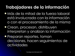 Trabajadores de la información Más de la mitad de la fuerza laboral está involucrada con la información o con el procesamiento de la misma Crean, procesan, distribuyen interpretan y analizan la información Preparan reportes, toman decisiones, hacen seguimientos de actividades 