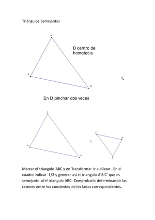 Triángulos Semejantes
Marcar el triangulo ABC y en Transformar ir a dilatar . En el
cuadro indicar -1/2 y generar asi el triangulo A’B’C’ que es
semejante al el triangulo ABC. Comprobarlo determinando las
razones entre los cuocientes de los lados correspondientes.
 