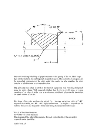 The work-retaining efficiency of grips is relevant to the quality of the cut. Their shape
digs into the material before the punch descends to cut it. This in itself not only provides
for controlled positioning of the sheet under the punch, but also stretches the sheet
material in all directions, to prevent distortion.

The grips are most often located on the face of a pressure pad, bordering the punch
along its entire shape. With materials thicker than 0.156 in. (4.00 mm), or where
rounding of cut edges is to be kept to a minimum, additional grips may be located on
the upper surface of the die.


The shape of the grip, as shown in upload Fig. , has two variations: either 45º–45 º
angles on both sides, or a 45 º –30 º angle combination. The height h1 depends on the
material thickness and its quality. It may vary along these recommended sizes:


h1 = 0.167t for hard materials
h1 =0.333t for softer materials
The distance off the edge of the punch a depends on the height of the grip and its
percentile value should be:

a =(0.6 to 1.2)h
 