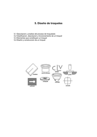 5. Diseño de troqueles


5.1 Descripcion y analisis del proceso de troquelado
5.2 Clasificacion, descripcion y funcionamiento de un troquel
5.3 Elementos que constituyen un troquel
5.4 Diseño y construccion de un troquel
 
