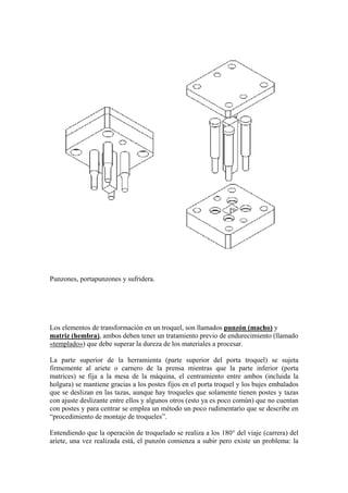 Punzones, portapunzones y sufridera.




Los elementos de transformación en un troquel, son llamados punzón (macho) y
matriz (hembra), ambos deben tener un tratamiento previo de endurecimiento (llamado
«templado») que debe superar la dureza de los materiales a procesar.

La parte superior de la herramienta (parte superior del porta troquel) se sujeta
firmemente al ariete o carnero de la prensa mientras que la parte inferior (porta
matrices) se fija a la mesa de la máquina, el centramiento entre ambos (incluida la
holgura) se mantiene gracias a los postes fijos en el porta troquel y los bujes embalados
que se deslizan en las tazas, aunque hay troqueles que solamente tienen postes y tazas
con ajuste deslizante entre ellos y algunos otros (esto ya es poco común) que no cuentan
con postes y para centrar se emplea un método un poco rudimentario que se describe en
“procedimiento de montaje de troqueles”.

Entendiendo que la operación de troquelado se realiza a los 180° del viaje (carrera) del
ariete, una vez realizada está, el punzón comienza a subir pero existe un problema: la
 