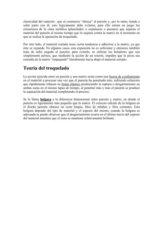elasticidad del material , que al contraerse “abraza” al punzón y, por lo tanto, tiende a
subir junto con él; esto lógicamente debe evitarse, para ello entran en juego los
extractores de la cinta metálica (planchador o expulsores o puentes) que separan el
material del punzón al mismo tiempo que lo sujetan contra la matriz en el momento en
que se realiza la operación de troquelado.

Por otro lado, el material cortado tiene cierta tendencia a adherirse a la matriz, ya que
éste se expande. En algunos casos esta expansión no es suficiente y entonces también
trata de subir pegada al punzón; para evitarlo, se utilizan los botadores que son
simplemente pernos, que mediante la acción de un resorte, impiden que la pieza sea
extraída de la matriz “empujando” literalmente hacia abajo el material cortado.

Teoría del troquelado
La acción ejercida entre un punzón y una matriz actúa como una fuerza de cizallamiento
en el material a procesar una vez que el punzón ha penetrado éste, sufriendo esfuerzos
que rápidamente rebasan su límite elástico produciendo la ruptura o desgarramiento en
ambas caras en el mismo lapso de tiempo, al penetrar más y más el punzón se produce
la separación del material completando el proceso.

Se le llama holgura a la diferencia dimensional entre punzón y matriz, en donde el
punzón es ligeramente más pequeño que la matriz. El correcto cálculo de la holgura en
el diseño permite obtener un corte limpio, libre de rebabas y filos cortantes. Esta
holgura depende del tipo de material y el espesor del mismo; cuando la holgura es
adecuada se puede observar que el desgarramiento ocurre en el último tercio del espesor
del material mientras que el resto se mantiene relativamente brillante.
 