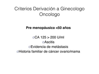 Criterios Derivación a Ginecologo
Oncologo
Pre menopáusica <50 años
ØCA 125 > 200 U/ml
ØAscitis
ØEvidencia de metástasis
ØHistoria familiar de cáncer ovario/mama
 