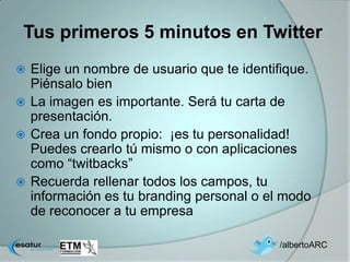 Tus primeros 5 minutos en Twitter
 Elige un nombre de usuario que te identifique.
  Piénsalo bien
 La imagen es importante. Será tu carta de
  presentación.
 Crea un fondo propio: ¡es tu personalidad!
  Puedes crearlo tú mismo o con aplicaciones
  como “twitbacks”
 Recuerda rellenar todos los campos, tu
  información es tu branding personal o el modo
  de reconocer a tu empresa

                                          /albertoARC
 