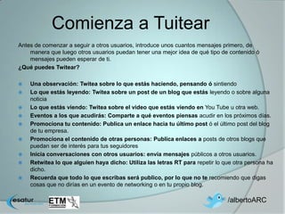 Comienza a Tuitear
Antes de comenzar a seguir a otros usuarios, introduce unos cuantos mensajes primero, de
    manera que luego otros usuarios puedan tener una mejor idea de qué tipo de contenido ó
    mensajes pueden esperar de ti.
¿Qué puedes Twitear?

   Una observación: Twitea sobre lo que estás haciendo, pensando ó sintiendo
   Lo que estás leyendo: Twitea sobre un post de un blog que estás leyendo o sobre alguna
    noticia
   Lo que estás viendo: Twitea sobre el video que estás viendo en You Tube u otra web.
   Eventos a los que acudirás: Comparte a qué eventos piensas acudir en los próximos días.
   Promociona tu contenido: Publica un enlace hacia tu último post ó el último post del blog
    de tu empresa.
   Promociona el contenido de otras personas: Publica enlaces a posts de otros blogs que
    puedan ser de interés para tus seguidores
   Inicia conversaciones con otros usuarios: envía mensajes públicos a otros usuarios.
   Retwitea lo que alguien haya dicho: Utiliza las letras RT para repetir lo que otra persona ha
    dicho.
   Recuerda que todo lo que escribas será publico, por lo que no te recomiendo que digas
    cosas que no dirías en un evento de networking o en tu propio blog.

                                                                               /albertoARC
 