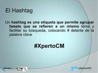 El Hashtag

Un hashtag es una etiqueta que permite agrupar
  tweets que se refieren a un mismo tema y
  facilitar su búsqueda, colocando # delante de la
  palabra clave


                #XpertoCM


                                         /albertoARC
 