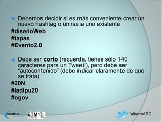  Debemos decidir si es más conveniente crear un
  nuevo hashtag o unirse a uno existente
#diseñoWeb
#tapas
#Evento2.0

  Debe ser corto (recuerda, tienes sólo 140
   caracteres para un Tweet!), pero debe ser
   “autocontenido” (debe indicar claramente de qué
   se trata)
#20N
#ladipu20
#ogov

                                            /albertoARC
 
