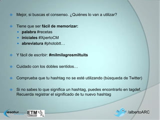    Mejor, si buscas el consenso. ¿Quiénes lo van a utilizar?

   Tiene que ser fácil de memorizar:
     palabra #recetas
     iniciales #XpertoCM
     abreviatura #photobtt…


   Y fácil de escribir: #milmilagrosmiltuits

   Cuidado con los dobles sentidos…

   Comprueba que tu hashtag no se esté utilizando (búsqueda de Twitter)

   Si no sabes lo que significa un hashtag, puedes encontrarlo en tagdef.
    Recuerda registrar el significado de tu nuevo hashtag



                                                                  /albertoARC
 