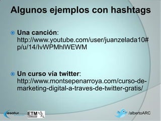 Algunos ejemplos con hashtags

   Una canción:
    http://www.youtube.com/user/juanzelada10#
    p/u/14/IvWPMhlWEWM


   Un curso vía twitter:
    http://www.montsepenarroya.com/curso-de-
    marketing-digital-a-traves-de-twitter-gratis/


                                          /albertoARC
 