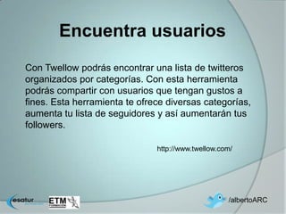 Encuentra usuarios
Con Twellow podrás encontrar una lista de twitteros
organizados por categorías. Con esta herramienta
podrás compartir con usuarios que tengan gustos a
fines. Esta herramienta te ofrece diversas categorías,
aumenta tu lista de seguidores y así aumentarán tus
followers.

                               http://www.twellow.com/




                                                    /albertoARC
 