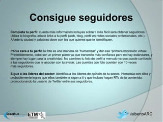 Consigue seguidores
Completa tu perfil: cuanta más información incluyas sobre ti más fácil será obtener seguidores.
Utiliza la biografía, añade links a tu perfil (web, blog, perfil en redes sociales profesionales, etc.).
Añade tu ciudad y palabras clave con las que quieres que te identifiquen.


Ponle cara a tu perfil: la foto es una manera de “humanizar” y dar esa “primera impresión virtual.
Preferiblemente, debe ser un primer plano ya que transmite más confianza pero no hay estándares, y
siempre hay lugar para la creatividad. No cambies tu foto de perfil a menudo ya que puede confundir
a tus seguidores que te asocian con tu avatar. Las cuentas con foto cuentan con 10 veces
más seguidores.

Sigue a los líderes del sector: identifica a los líderes de opinión de tu sector. Interactúa con ellos y
probablemente logres que ellos también te sigan a ti y que incluso hagan RTs de tu contenido,
promocionando tu usuario de Twitter entre sus seguidores.




                                                                                            /albertoARC
 