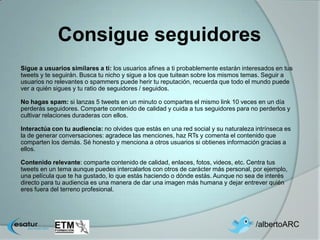 Consigue seguidores
Sigue a usuarios similares a ti: los usuarios afines a ti probablemente estarán interesados en tus
tweets y te seguirán. Busca tu nicho y sigue a los que tuitean sobre los mismos temas. Seguir a
usuarios no relevantes o spammers puede herir tu reputación, recuerda que todo el mundo puede
ver a quién sigues y tu ratio de seguidores / seguidos.

No hagas spam: si lanzas 5 tweets en un minuto o compartes el mismo link 10 veces en un día
perderás seguidores. Comparte contenido de calidad y cuida a tus seguidores para no perderlos y
cultivar relaciones duraderas con ellos.

Interactúa con tu audiencia: no olvides que estás en una red social y su naturaleza intrínseca es
la de generar conversaciones: agradece las menciones, haz RTs y comenta el contenido que
comparten los demás. Sé honesto y menciona a otros usuarios si obtienes información gracias a
ellos.

Contenido relevante: comparte contenido de calidad, enlaces, fotos, videos, etc. Centra tus
tweets en un tema aunque puedes intercalarlos con otros de carácter más personal, por ejemplo,
una película que te ha gustado, lo que estás haciendo o dónde estás. Aunque no sea de interés
directo para tu audiencia es una manera de dar una imagen más humana y dejar entrever quién
eres fuera del terreno profesional.




                                                                                    /albertoARC
 