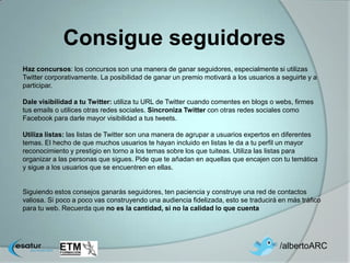 Consigue seguidores
Haz concursos: los concursos son una manera de ganar seguidores, especialmente si utilizas
Twitter corporativamente. La posibilidad de ganar un premio motivará a los usuarios a seguirte y a
participar.

Dale visibilidad a tu Twitter: utiliza tu URL de Twitter cuando comentes en blogs o webs, firmes
tus emails o utilices otras redes sociales. Sincroniza Twitter con otras redes sociales como
Facebook para darle mayor visibilidad a tus tweets.

Utiliza listas: las listas de Twitter son una manera de agrupar a usuarios expertos en diferentes
temas. El hecho de que muchos usuarios te hayan incluido en listas le da a tu perfil un mayor
reconocimiento y prestigio en torno a los temas sobre los que tuiteas. Utiliza las listas para
organizar a las personas que sigues. Pide que te añadan en aquellas que encajen con tu temática
y sigue a los usuarios que se encuentren en ellas.


Siguiendo estos consejos ganarás seguidores, ten paciencia y construye una red de contactos
valiosa. Si poco a poco vas construyendo una audiencia fidelizada, esto se traducirá en más tráfico
para tu web. Recuerda que no es la cantidad, si no la calidad lo que cuenta




                                                                                     /albertoARC
 