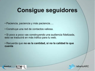 Consigue seguidores

• Paciencia, paciencia y más paciencia….

• Construye una red de contactos valiosa.

• Si poco a poco vas construyendo una audiencia fidelizada,
esto se traducirá en más tráfico para tu web.

• Recuerda que no es la cantidad, si no la calidad lo que
cuenta




                                                              /albertoARC
 