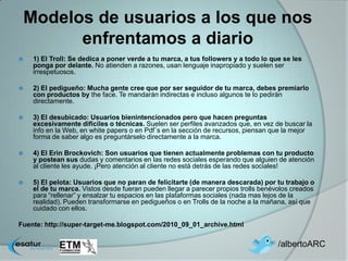 Modelos de usuarios a los que nos
       enfrentamos a diario
   1) El Troll: Se dedica a poner verde a tu marca, a tus followers y a todo lo que se les
    ponga por delante. No atienden a razones, usan lenguaje inapropiado y suelen ser
    irrespetuosos.

   2) El pedigueño: Mucha gente cree que por ser seguidor de tu marca, debes premiarlo
    con productos by the face. Te mandarán indirectas e incluso algunos te lo pedirán
    directamente.

   3) El desubicado: Usuarios bienintencionados pero que hacen preguntas
    excesivamente dificiles o técnicas. Suelen ser perfiles avanzados que, en vez de buscar la
    info en la Web, en white papers o en Pdf´s en la sección de recursos, piensan que la mejor
    forma de saber algo es preguntárselo directamente a la marca.

   4) El Erin Brockovich: Son usuarios que tienen actualmente problemas con tu producto
    y postean sus dudas y comentarios en las redes sociales esperando que alguien de atención
    al cliente les ayude. ¡Pero atención al cliente no está detrás de las redes sociales!

   5) El pelota: Usuarios que no paran de felicitarte (de manera descarada) por tu trabajo o
    el de tu marca. Vistos desde fueran pueden llegar a parecer propios trolls benévolos creados
    para “rellenar” y ensalzar tu espacios en las plataformas sociales (nada mas lejos de la
    realidad). Pueden transformarse en pedigueños o en Trolls de la noche a la mañana, así que
    cuidado con ellos.

Fuente: http://super-target-me.blogspot.com/2010_09_01_archive.html

                                                                                    /albertoARC
 