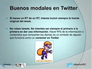 Buenos modales en Twitter
   Si haces un RT de un RT, intenta incluir siempre la fuente
    original del tweet.

   No robes tweets. No intentes ser siempre el primero o la
    primera en dar una información. Hacer RTs de la información o
    contenidos que comparten los demás es un símbolo de alguien
    que funciona como un conector en Twitter




                                                         /albertoARC
 