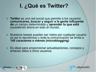 I. ¿Qué es Twitter?

   Twitter es una red social que permite a los usuarios
    comunicarse, buscar y seguir a la gente influyente
    de un campo determinado y aprender lo que está
    sucediendo ahora en todo el mundo.

   Nuestros tweets pueden ser vistos por cualquier usuario
    (si así lo decidimos) y toda la comunicación se limita a
    140 caracteres o menos (microblogging)

   Es ideal para proporcionar actualizaciones, consejos y
    enlaces útiles a otros usuarios.




                                                    /albertoARC
 