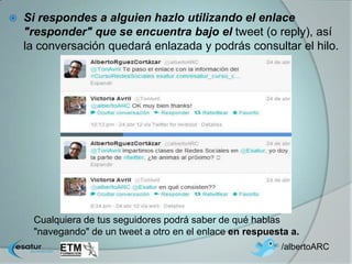    Si respondes a alguien hazlo utilizando el enlace
    "responder" que se encuentra bajo el tweet (o reply), así
    la conversación quedará enlazada y podrás consultar el hilo.




     Cualquiera de tus seguidores podrá saber de qué hablas
     "navegando" de un tweet a otro en el enlace en respuesta a.
                                                            /albertoARC
 