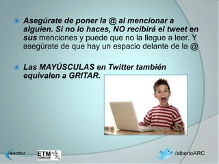    Asegúrate de poner la @ al mencionar a
    alguien. Si no lo haces, NO recibirá el tweet en
    sus menciones y puede que no la llegue a leer. Y
    asegúrate de que hay un espacio delante de la @

   Las MAYÚSCULAS en Twitter también
    equivalen a GRITAR.




                                             /albertoARC
 