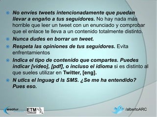  No envíes tweets intencionadamente que puedan
  llevar a engaño a tus seguidores. No hay nada más
  horrible que leer un tweet con un enunciado y comprobar
  que el enlace te lleva a un contenido totalmente distinto.
 Nunca dudes en borrar un tweet.
 Respeta las opiniones de tus seguidores. Evita
  enfrentamientos
 Indica el tipo de contenido que compartes. Puedes
  indicar [vídeo], [pdf], o incluso el idioma si es distinto al
  que sueles utilizar en Twitter, [eng].
 N utlcs el lnguag d ls SMS. ¿Se me ha entendido?
  Pues eso.



                                                    /albertoARC
 