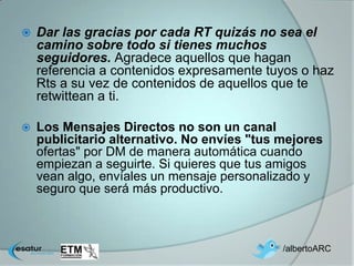    Dar las gracias por cada RT quizás no sea el
    camino sobre todo si tienes muchos
    seguidores. Agradece aquellos que hagan
    referencia a contenidos expresamente tuyos o haz
    Rts a su vez de contenidos de aquellos que te
    retwittean a ti.

   Los Mensajes Directos no son un canal
    publicitario alternativo. No envíes "tus mejores
    ofertas" por DM de manera automática cuando
    empiezan a seguirte. Si quieres que tus amigos
    vean algo, envíales un mensaje personalizado y
    seguro que será más productivo.



                                             /albertoARC
 
