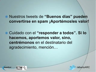    Nuestros tweets de “Buenos días” pueden
    convertirse en spam ¡Aportémosles valor!

   Cuidado con el “responder a todos”. Si lo
    hacemos, aportemos valor, sino,
    centrémonos en el destinatario del
    agradecimiento, mención…



                                       /albertoARC
 