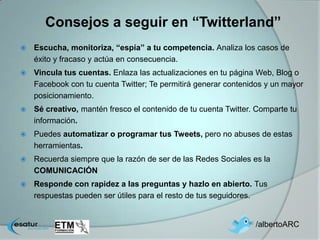Consejos a seguir en “Twitterland”
   Escucha, monitoriza, “espía” a tu competencia. Analiza los casos de
    éxito y fracaso y actúa en consecuencia.
   Vincula tus cuentas. Enlaza las actualizaciones en tu página Web, Blog o
    Facebook con tu cuenta Twitter; Te permitirá generar contenidos y un mayor
    posicionamiento.
   Sé creativo, mantén fresco el contenido de tu cuenta Twitter. Comparte tu
    información.
   Puedes automatizar o programar tus Tweets, pero no abuses de estas
    herramientas.
   Recuerda siempre que la razón de ser de las Redes Sociales es la
    COMUNICACIÓN
   Responde con rapidez a las preguntas y hazlo en abierto. Tus
    respuestas pueden ser útiles para el resto de tus seguidores.


                                                                 /albertoARC
 