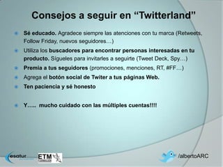Consejos a seguir en “Twitterland”
   Sé educado. Agradece siempre las atenciones con tu marca (Retweets,
    Follow Friday, nuevos seguidores…)
   Utiliza los buscadores para encontrar personas interesadas en tu
    producto. Sígueles para invitarles a seguirte (Tweet Deck, Spy…)
   Premia a tus seguidores (promociones, menciones, RT, #FF…)
   Agrega el botón social de Twiter a tus páginas Web.
   Ten paciencia y sé honesto


   Y….. mucho cuidado con las múltiples cuentas!!!!




                                                              /albertoARC
 