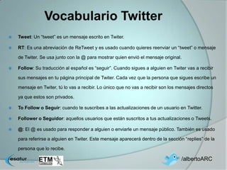 Vocabulario Twitter
   Tweet: Un “tweet” es un mensaje escrito en Twiter.

   RT: Es una abreviación de ReTweet y es usado cuando quieres reenviar un “tweet” o mensaje

    de Twiter. Se usa junto con la @ para mostrar quien envió el mensaje original.

   Follow: Su traducción al español es “seguir”. Cuando sigues a alguien en Twiter vas a recibir

    sus mensajes en tu página principal de Twiter. Cada vez que la persona que sigues escribe un

    mensaje en Twiter, tú lo vas a recibir. Lo único que no vas a recibir son los mensajes directos

    ya que estos son privados.

   To Follow o Seguir: cuando te suscribes a las actualizaciones de un usuario en Twitter.

   Follower o Seguidor: aquellos usuarios que están suscritos a tus actualizaciones o Tweets.

   @: El @ es usado para responder a alguien o enviarle un mensaje público. También es usado

    para referirse a alguien en Twiter. Este mensaje aparecerá dentro de la sección “replies” de la

    persona que lo recibe.

                                                                                   /albertoARC
 