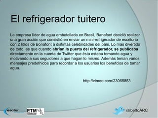 El refrigerador tuitero
La empresa líder de agua embotellada en Brasil, Banafont decidió realizar
una gran acción que consistió en enviar un mini-refrigerador de escritorio
con 2 litros de Bonafont a distintas celebridades del país. Lo más divertido
de todo, es que cuando abrían la puerta del refrigerador, se publicaba
directamente en la cuenta de Twitter que ésta estaba tomando agua y
motivando a sus seguidores a que hagan lo mismo. Además tenían varios
mensajes predefnidos para recordar a los usuarios los benefcios de tomar
agua.


                                          http://vimeo.com/23065853




                                                                   /albertoARC
 