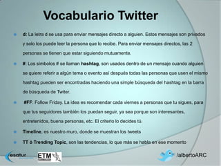 Vocabulario Twitter
   d: La letra d se usa para enviar mensajes directo a alguien. Estos mensajes son privados

    y solo los puede leer la persona que lo recibe. Para enviar mensajes directos, las 2

    personas se tienen que estar siguiendo mutuamente.

   #: Los símbolos # se llaman hashtag, son usados dentro de un mensaje cuando alguien

    se quiere referir a algún tema o evento así después todas las personas que usen el mismo

    hashtag pueden ser encontradas haciendo una simple búsqueda del hashtag en la barra

    de búsqueda de Twiter.

   #FF: Follow Friday. La idea es recomendar cada viernes a personas que tu sigues, para

    que tus seguidores también los puedan seguir, ya sea porque son interesantes,

    entretenidos, buena personas, etc. El criterio lo decides tú.

   Timeline, es nuestro muro, donde se muestran los tweets

   TT ó Trending Topic, son las tendencias, lo que más se habla en ese momento

                                                                                /albertoARC
 