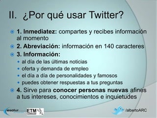 II. ¿Por qué usar Twitter?
 1. Inmediatez: compartes y recibes información
  al momento
 2. Abreviación: información en 140 caracteres
 3. Información:
       al día de las últimas noticias
       oferta y demanda de empleo
       el día a día de personalidades y famosos
       puedes obtener respuestas a tus preguntas
   4. Sirve para conocer personas nuevas afines
    a tus intereses, conocimientos e inquietudes

                                                    /albertoARC
 